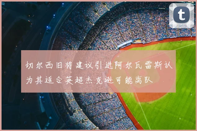 切尔西旧将建议引进阿尔瓦雷斯认为其适合英超杰克逊可能离队