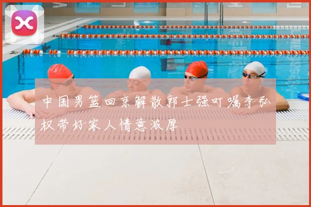 中国男篮回京解散郭士强叮嘱李弘权带好家人情意浓厚