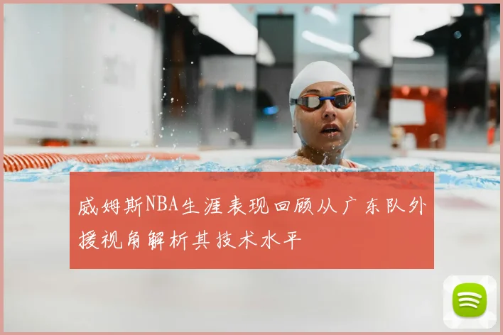 威姆斯NBA生涯表现回顾从广东队外援视角解析其技术水平