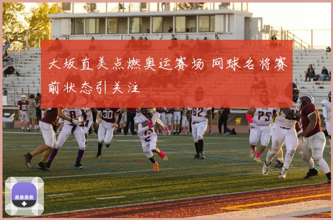 大坂直美点燃奥运赛场 网球名将赛前状态引关注