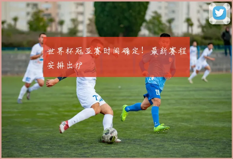 世界杯冠亚赛时间确定！最新赛程安排出炉