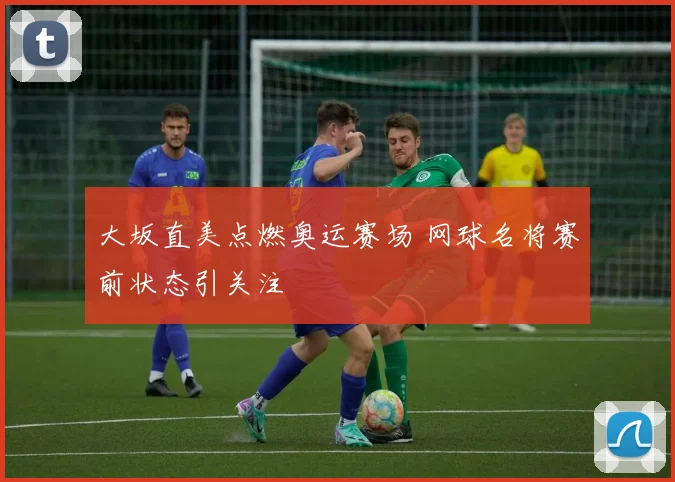 大坂直美点燃奥运赛场 网球名将赛前状态引关注