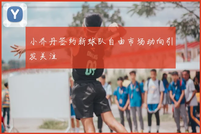 小乔丹签约新球队自由市场动向引发关注