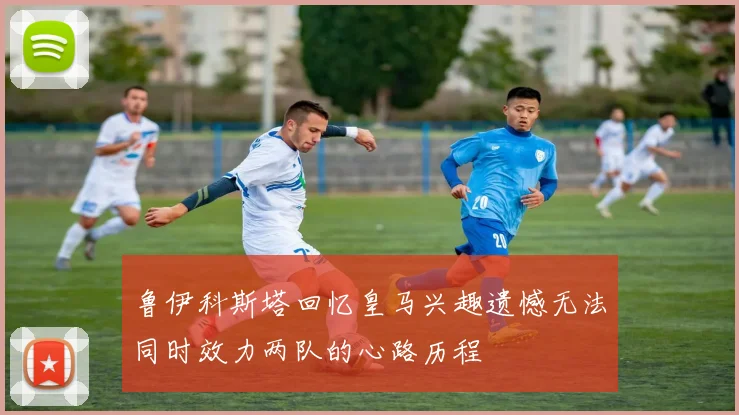 鲁伊科斯塔回忆皇马兴趣遗憾无法同时效力两队的心路历程