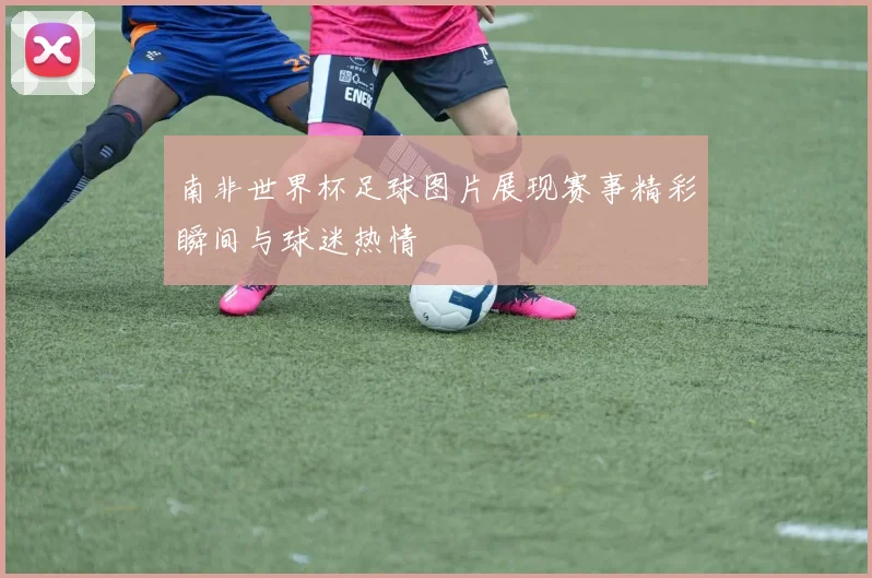 南非世界杯足球图片展现赛事精彩瞬间与球迷热情