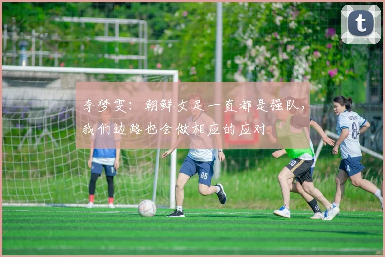 李梦雯：朝鲜女足一直都是强队，我们边路也会做相应的应对