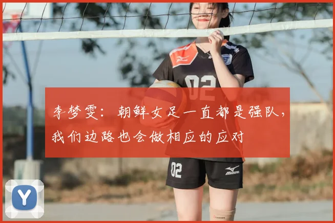 李梦雯:朝鲜女足一直都是强队,我们边路也会做相应的应对