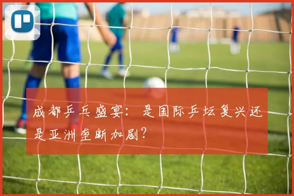 成都乒乓盛宴：是国际乒坛复兴还是亚洲垄断加剧？