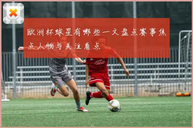 欧洲杯球星有哪些一文盘点赛事焦点人物与关注看点