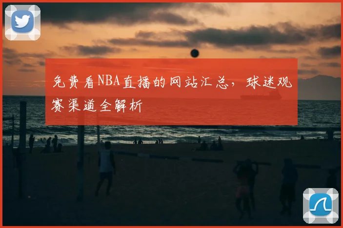 免费看NBA直播的网站汇总，球迷观赛渠道全解析