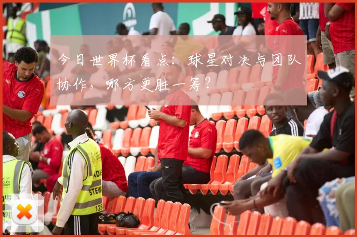 今日世界杯看点：球星对决与团队协作，哪方更胜一筹？