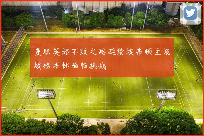 曼联英超不败之路延续埃弗顿主场战绩堪忧面临挑战