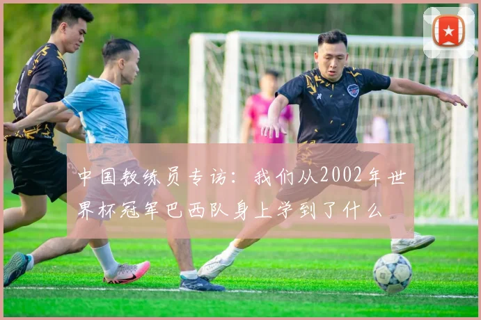 中国教练员专访：我们从2002年世界杯冠军巴西队身上学到了什么