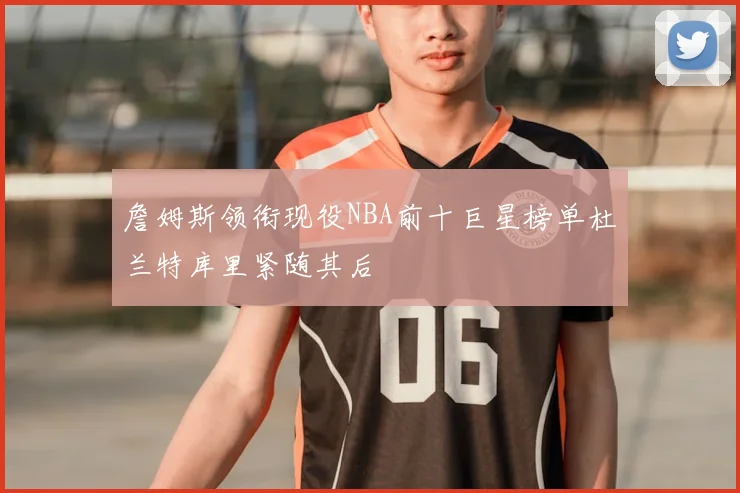 詹姆斯领衔现役NBA前十巨星榜单杜兰特库里紧随其后