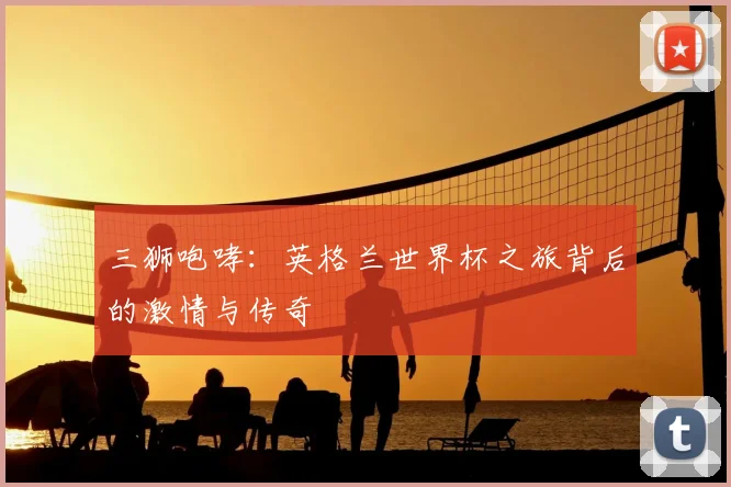 三狮咆哮:英格兰世界杯之旅背后的激情与传奇