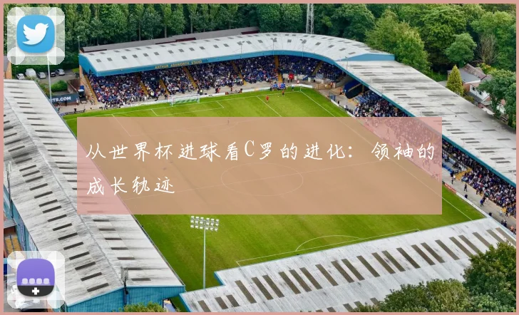 从世界杯进球看C罗的进化：领袖的成长轨迹
