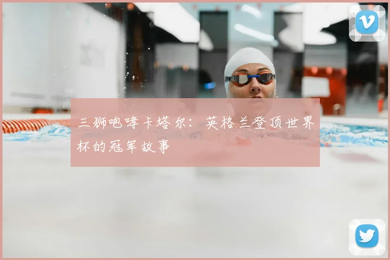 三狮咆哮卡塔尔:英格兰登顶世界杯的冠军故事