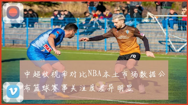 中超收视率对比NBA本土市场数据公布篮球赛事关注度差异明显