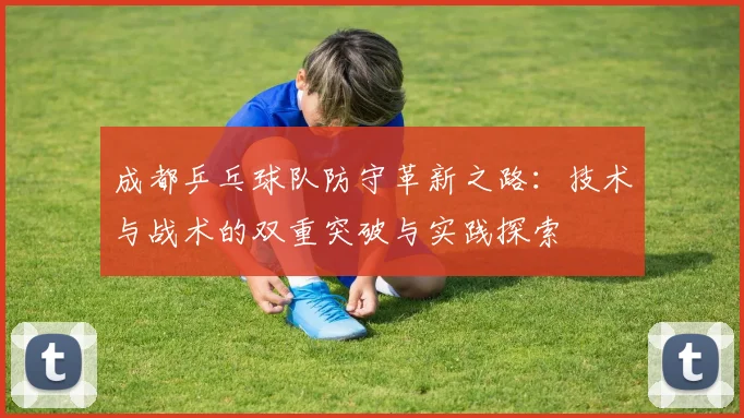 成都乒乓球队防守革新之路:技术与战术的双重突破与实践探索