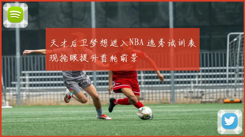 天才后卫梦想进入NBA 选秀试训表现抢眼提升首轮前景