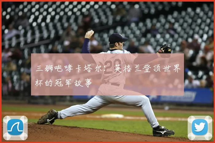 三狮咆哮卡塔尔:英格兰登顶世界杯的冠军故事