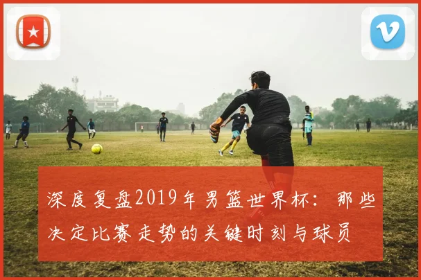 深度复盘2019年男篮世界杯:那些决定比赛走势的关键时刻与球员