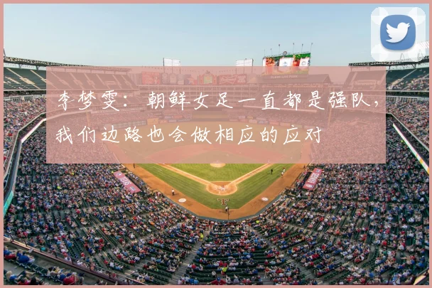 李梦雯：朝鲜女足一直都是强队，我们边路也会做相应的应对
