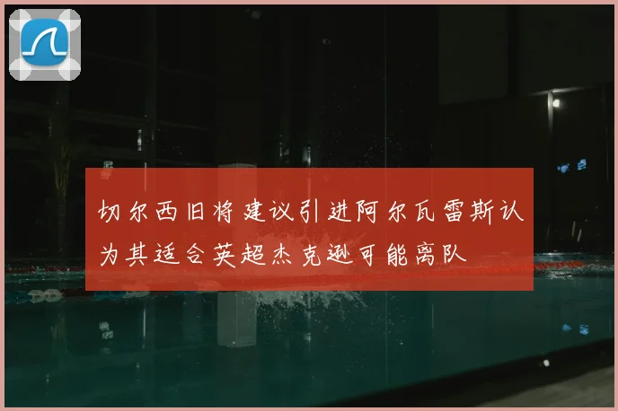 切尔西旧将建议引进阿尔瓦雷斯认为其适合英超杰克逊可能离队