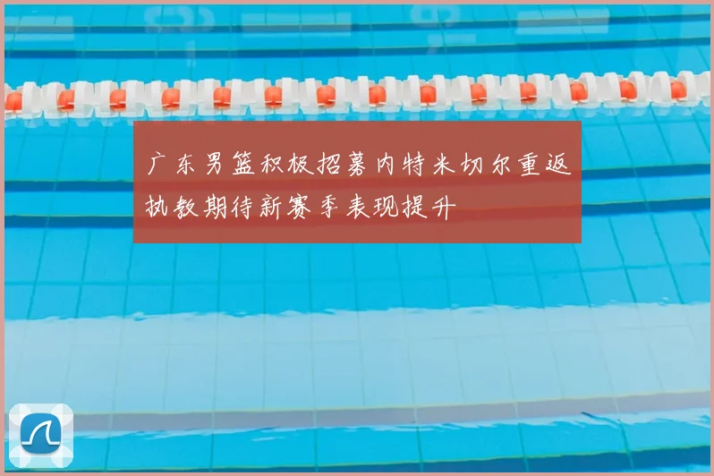 广东男篮积极招募内特米切尔重返执教期待新赛季表现提升