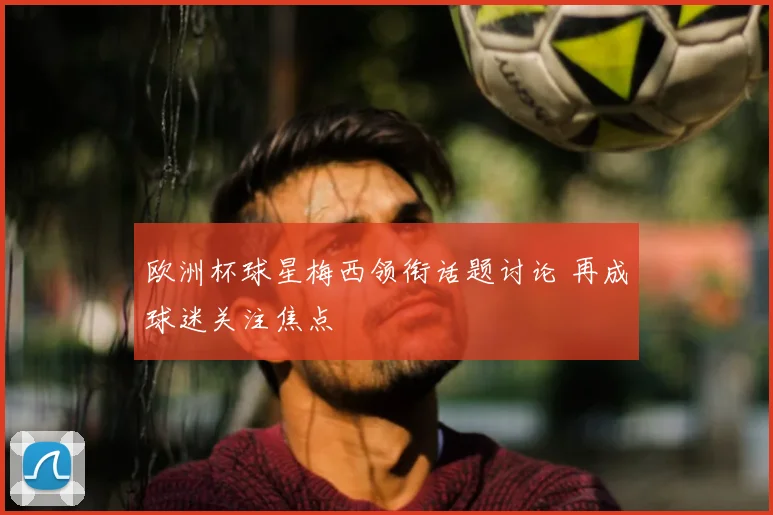 欧洲杯球星梅西领衔话题讨论 再成球迷关注焦点