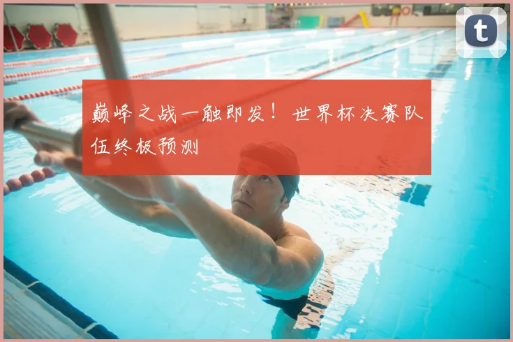 巅峰之战一触即发！世界杯决赛队伍终极预测