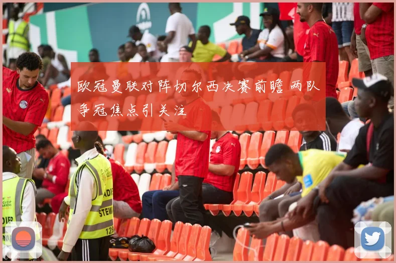 欧冠曼联对阵切尔西决赛前瞻 两队争冠焦点引关注
