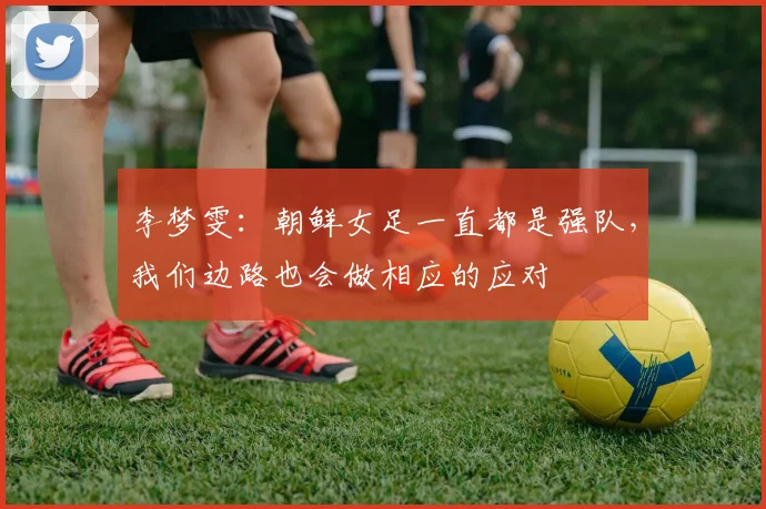李梦雯：朝鲜女足一直都是强队，我们边路也会做相应的应对