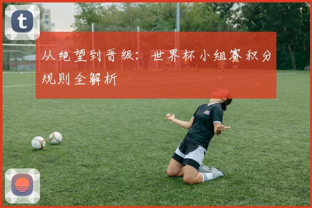 从绝望到晋级：世界杯小组赛积分规则全解析