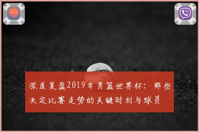 深度复盘2019年男篮世界杯：那些决定比赛走势的关键时刻与球员