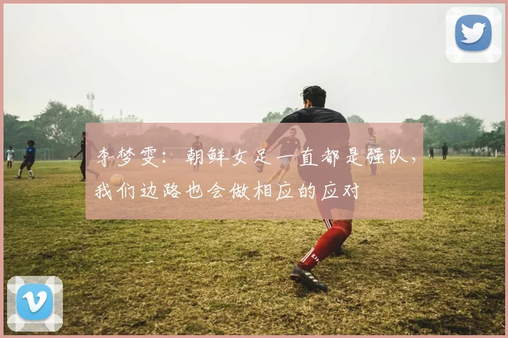 李梦雯:朝鲜女足一直都是强队,我们边路也会做相应的应对