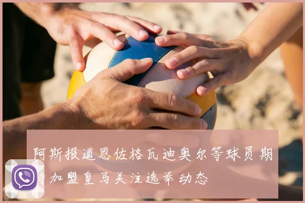 阿斯报道恩佐格瓦迪奥尔等球员期待加盟皇马关注选举动态