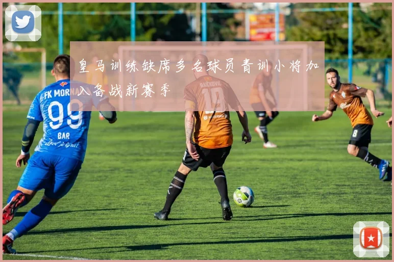 皇马训练缺席多名球员青训小将加入备战新赛季