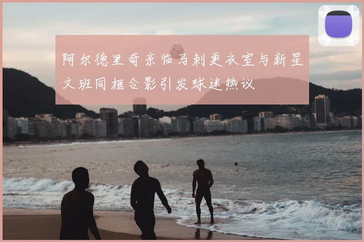 阿尔德里奇亲临马刺更衣室与新星文班同框合影引发球迷热议
