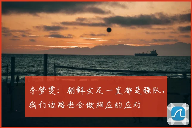 李梦雯:朝鲜女足一直都是强队,我们边路也会做相应的应对