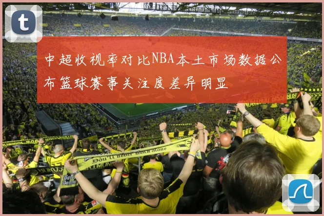 中超收视率对比NBA本土市场数据公布篮球赛事关注度差异明显
