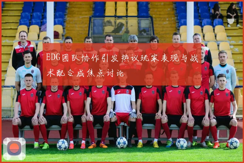EDG团队协作引发热议玩家表现与战术配合成焦点讨论