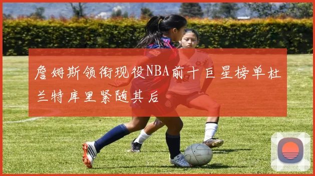 詹姆斯领衔现役NBA前十巨星榜单杜兰特库里紧随其后