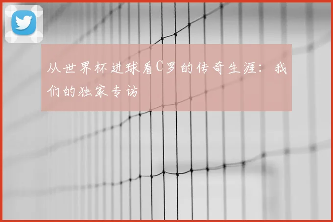 从世界杯进球看C罗的传奇生涯：我们的独家专访