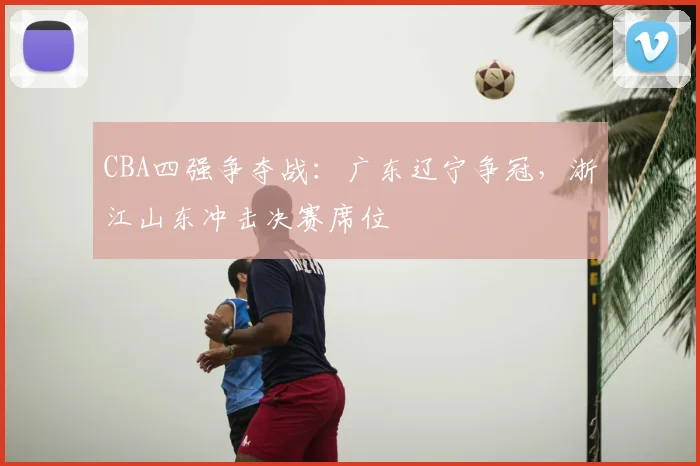 CBA四强争夺战：广东辽宁争冠，浙江山东冲击决赛席位