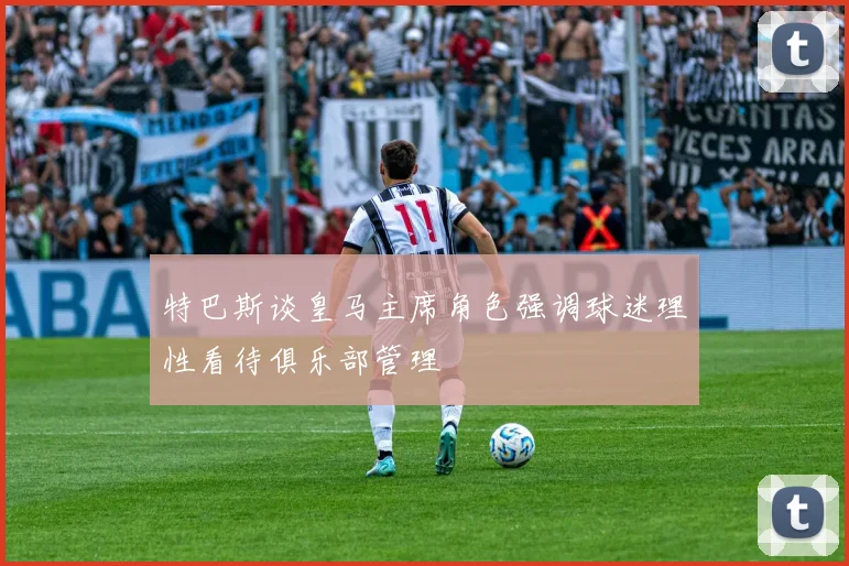 特巴斯谈皇马主席角色强调球迷理性看待俱乐部管理