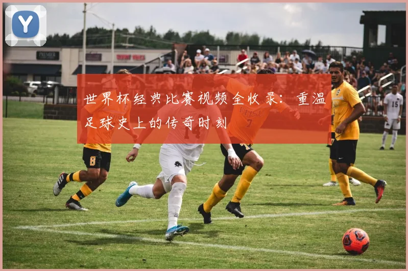 世界杯经典比赛视频全收录：重温足球史上的传奇时刻