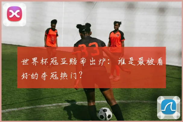 世界杯冠亚赔率出炉：谁是最被看好的夺冠热门？
