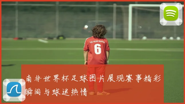 南非世界杯足球图片展现赛事精彩瞬间与球迷热情