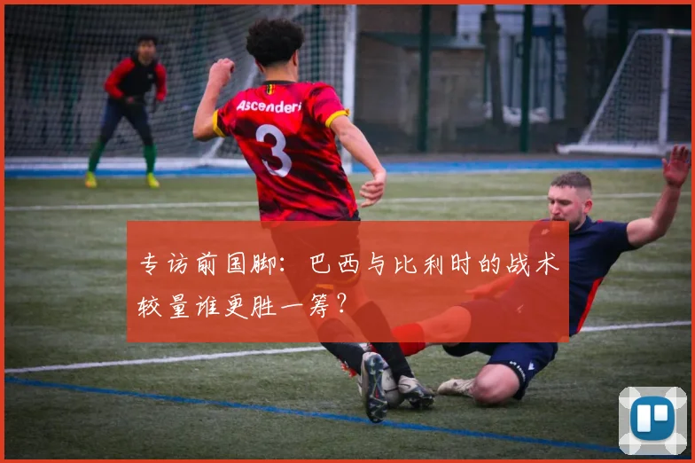 专访前国脚：巴西与比利时的战术较量谁更胜一筹？